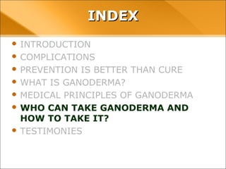 INDEX
• INTRODUCTION
• COMPLICATIONS
• PREVENTION IS BETTER THAN CURE
• WHAT IS GANODERMA?
• MEDICAL PRINCIPLES OF GANODERMA
• WHO CAN TAKE GANODERMA AND HOW TO TAKE
IT?
• TESTIMONIES
 
