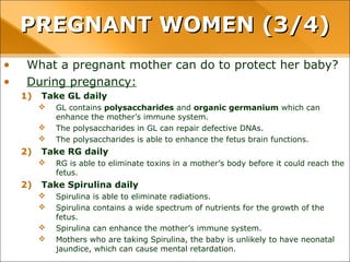 • What a pregnant mother can do to protect her baby?
• During pregnancy:
1) Take GL daily
 GL contains polysaccharides and organic germanium which can
enhance the mother’s immune system.
 The polysaccharides in GL can repair defective DNAs.
 The polysaccharides is able to enhance the fetus brain functions.
2) Take RG daily
 RG is able to eliminate toxins in a mother’s body before it could reach the
fetus.
2) Take Spirulina daily
 Spirulina is able to eliminate radiations.
 Spirulina contains a wide spectrum of nutrients for the growth of the
fetus.
 Spirulina can enhance the mother’s immune system.
 Mothers who are taking Spirulina, the baby is unlikely to have neonatal
jaundice, which can cause mental retardation.
PREGNANT WOMEN (3/4)PREGNANT WOMEN (3/4)
 