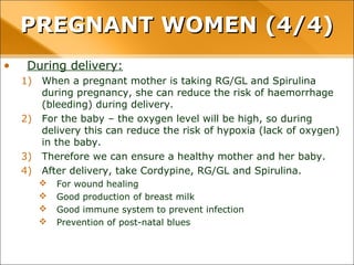 • During delivery:
1) When a pregnant mother is taking RG/GL and Spirulina
during pregnancy, she can reduce the risk of haemorrhage
(bleeding) during delivery.
2) For the baby – the oxygen level will be high, so during
delivery this can reduce the risk of hypoxia (lack of oxygen)
in the baby.
3) Therefore we can ensure a healthy mother and her baby.
4) After delivery, take Cordypine, RG/GL and Spirulina.
 For wound healing
 Good production of breast milk
 Good immune system to prevent infection
 Prevention of post-natal blues
PREGNANT WOMEN (4/4)PREGNANT WOMEN (4/4)
 