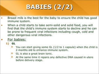 • Breast milk is the best for the baby to ensure the child has good
immune system.
• When a child starts to take semi-solid and solid food, you will
find that the child’s immune system starts to decline and he can
be prone to frequent viral infections including cough, cold and
other dangerous viral infections.
• For babies:
1) GL
 You can start giving some GL (1/2 to 1 capsule) when the child is
2 months old to enhance immune system.
 GL is also a great brain tonic.
 At the same time it repairs any defective DNA caused in utero
before delivery stage.
BABIES (2/2)BABIES (2/2)
 
