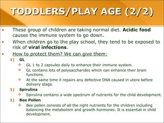 • These group of children are taking normal diet. Acidic food
causes the immune system to go down.
• When children go to the play school, they tend to be exposed to
risk of viral infections.
• How to protect them? We can give them:
1) GL
 GL 1 to 2 capsules daily to enhance their immune system.
 GL contains lots of polysaccharides which can enhance their brain
functions.
 At the same time it repairs any defective DNA caused in utero before
delivery stage.
1) Spirulina
 Spirulina contains a wide spectrum of nutrients for the child development.
1) Bee Pollen
 Bee pollen consists of all the right nutrients for the children including
balancing the metabolism and growth hormones. It is essential in child
development.
TODDLERS/PLAY AGE (2/2)TODDLERS/PLAY AGE (2/2)
 