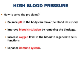 • How to solve the problems?
• Balance pH in the body can make the blood less sticky.
• Improve blood circulation by removing the blockage.
• Increase oxygen level in the blood to regenerate cells
functions.
• Enhance immune system.
HIGH BLOOD PRESSURE
 