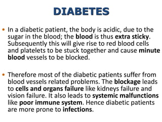 • In a diabetic patient, the body is acidic, due to the
sugar in the blood; the blood is thus extra sticky.
Subsequently this will give rise to red blood cells
and platelets to be stuck together and cause minute
blood vessels to be blocked.
• Therefore most of the diabetic patients suffer from
blood vessels related problems. The blockage leads
to cells and organs failure like kidneys failure and
vision failure. It also leads to systemic malfunctions
like poor immune system. Hence diabetic patients
are more prone to infections.
DIABETES
 