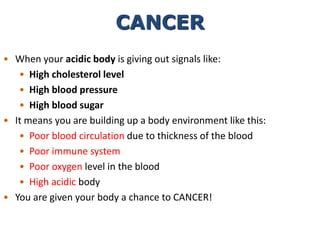• When your acidic body is giving out signals like:
• High cholesterol level
• High blood pressure
• High blood sugar
• It means you are building up a body environment like this:
• Poor blood circulation due to thickness of the blood
• Poor immune system
• Poor oxygen level in the blood
• High acidic body
• You are given your body a chance to CANCER!
CANCER
 