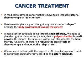 • In medical treatment, cancer patients have to go through surgery,
chemotherapy or radiotherapy.
• Have we ever given a good thought why cancers often relapse?
Because the body environment favours the cancer!
• When a cancer patient is going through chemotherapy, we need to
give the right nutrient to the patient, that is polysaccharides from GL
powder. It enhances the immune system and also rebuilds the bone
marrow functions. Therefore it reduces the side effects of
chemotherapy and reduces the relapse rate.
• When cancer patient with the support of GL powder, a person is able
to go through chemotherapy according to doctor’s schedule.
CANCER TREATMENT
 