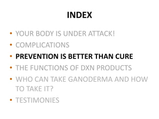 INDEX
• YOUR BODY IS UNDER ATTACK!
• COMPLICATIONS
• PREVENTION IS BETTER THAN CURE
• THE FUNCTIONS OF DXN PRODUCTS
• WHO CAN TAKE GANODERMA AND HOW
TO TAKE IT?
• TESTIMONIES
 