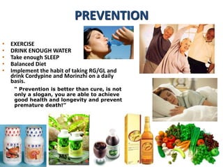 • EXERCISE
• DRINK ENOUGH WATER
• Take enough SLEEP
• Balanced Diet
• Implement the habit of taking RG/GL and
drink Cordypine and Morinzhi on a daily
basis.
“ Prevention is better than cure, is not
only a slogan, you are able to achieve
good health and longevity and prevent
premature death!”
PREVENTION
 