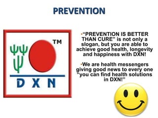 PREVENTION
•“PREVENTION IS BETTER
THAN CURE” is not only a
slogan, but you are able to
achieve good health, longevity
and happiness with DXN!
•We are health messengers
giving good news to every one
“you can find health solutions
in DXN!”
 