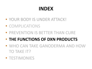 INDEX
• YOUR BODY IS UNDER ATTACK!
• COMPLICATIONS
• PREVENTION IS BETTER THAN CURE
• THE FUNCTIONS OF DXN PRODUCTS
• WHO CAN TAKE GANODERMA AND HOW
TO TAKE IT?
• TESTIMONIES
 