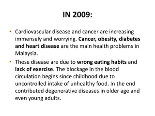 IN 2009:
• Cardiovascular disease and cancer are increasing
immensely and worrying. Cancer, obesity, diabetes
and heart disease are the main health problems in
Malaysia.
• These disease are due to wrong eating habits and
lack of exercise. The blockage in the blood
circulation begins since childhood due to
uncontrolled intake of unhealthy food. In the end
contributed degenerative diseases in older age and
even young adults.
 