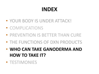 INDEX
• YOUR BODY IS UNDER ATTACK!
• COMPLICATIONS
• PREVENTION IS BETTER THAN CURE
• THE FUNCTIONS OF DXN PRODUCTS
• WHO CAN TAKE GANODERMA AND
HOW TO TAKE IT?
• TESTIMONIES
 