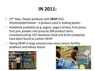 IN 2011:
• 27th May: Taiwan products with DEHP Di(2-
ethylhexyl)phthalate – a product used in making plastic.
• Powdered probiotics (e.g. yogurt, yogurt drinks), fruit juices,
fruit jam, powder and syrup by 500 product items
manufactured by 155 Taiwanese food and drink companies
have been found to contain DEHP.
• Taking DEHP in large amount may cause cancer, fertility
problems and kidney failure.
 