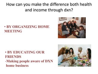 How can you make the difference both health
and income through dxn?
• BY ORGANIZING HOME
MEETING
• BY EDUCATING OUR
FRIENDS
-Making people aware of DXN
home business
 