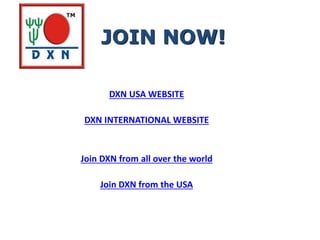 DXN USA WEBSITE
DXN INTERNATIONAL WEBSITE
Join DXN from all over the world
Join DXN from the USA
JOIN NOW!
 