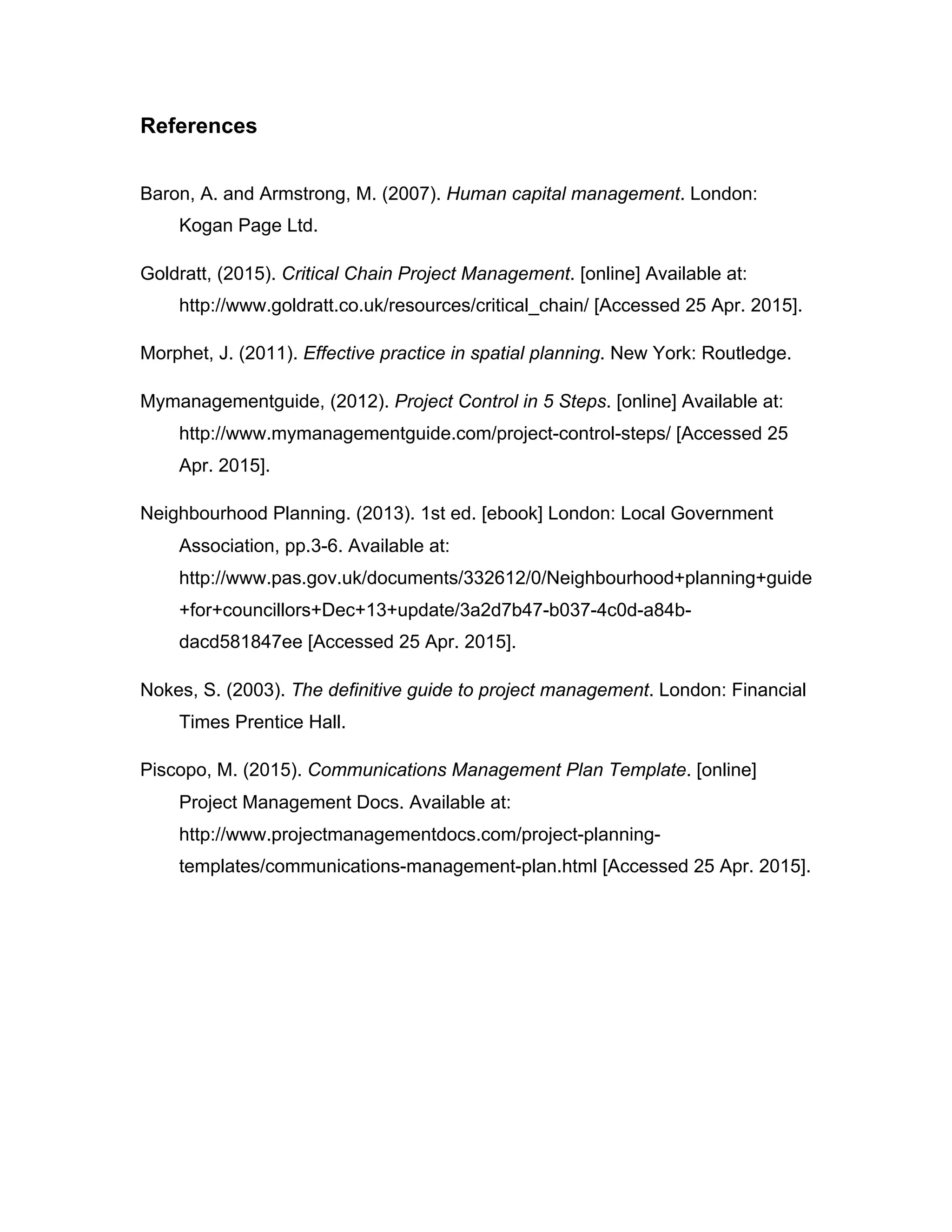 References
Baron, A. and Armstrong, M. (2007). Human capital management. London:
Kogan Page Ltd.
Goldratt, (2015). Critical Chain Project Management. [online] Available at:
http://www.goldratt.co.uk/resources/critical_chain/ [Accessed 25 Apr. 2015].
Morphet, J. (2011). Effective practice in spatial planning. New York: Routledge.
Mymanagementguide, (2012). Project Control in 5 Steps. [online] Available at:
http://www.mymanagementguide.com/project-control-steps/ [Accessed 25
Apr. 2015].
Neighbourhood Planning. (2013). 1st ed. [ebook] London: Local Government
Association, pp.3-6. Available at:
http://www.pas.gov.uk/documents/332612/0/Neighbourhood+planning+guide
+for+councillors+Dec+13+update/3a2d7b47-b037-4c0d-a84b-
dacd581847ee [Accessed 25 Apr. 2015].
Nokes, S. (2003). The definitive guide to project management. London: Financial
Times Prentice Hall.
Piscopo, M. (2015). Communications Management Plan Template. [online]
Project Management Docs. Available at:
http://www.projectmanagementdocs.com/project-planning-
templates/communications-management-plan.html [Accessed 25 Apr. 2015].
 