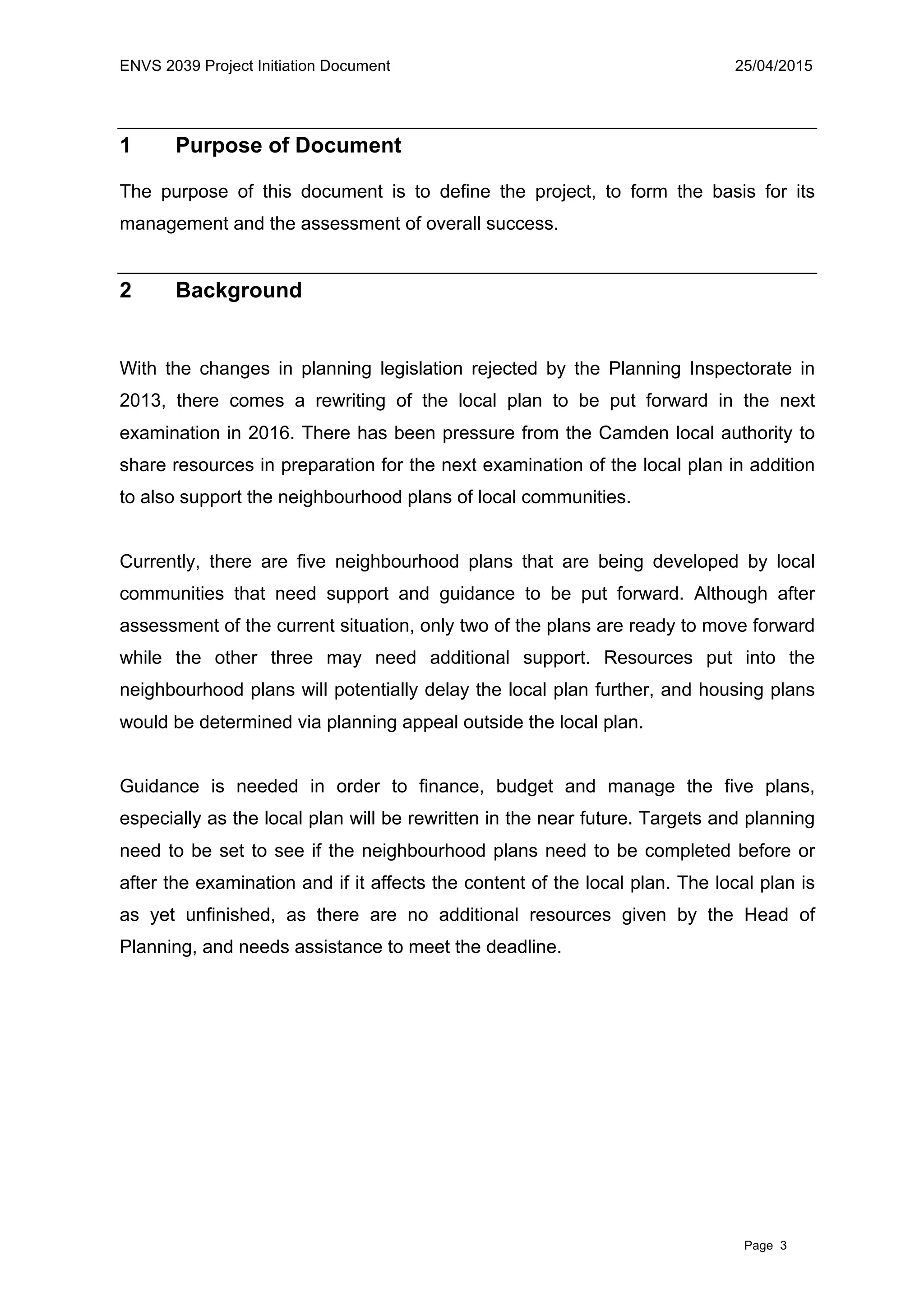 ENVS 2039 Project Initiation Document 25/04/2015
Page 3
1 Purpose of Document
The purpose of this document is to define the project, to form the basis for its
management and the assessment of overall success.
2 Background
With the changes in planning legislation rejected by the Planning Inspectorate in
2013, there comes a rewriting of the local plan to be put forward in the next
examination in 2016. There has been pressure from the Camden local authority to
share resources in preparation for the next examination of the local plan in addition
to also support the neighbourhood plans of local communities.
Currently, there are five neighbourhood plans that are being developed by local
communities that need support and guidance to be put forward. Although after
assessment of the current situation, only two of the plans are ready to move forward
while the other three may need additional support. Resources put into the
neighbourhood plans will potentially delay the local plan further, and housing plans
would be determined via planning appeal outside the local plan.
Guidance is needed in order to finance, budget and manage the five plans,
especially as the local plan will be rewritten in the near future. Targets and planning
need to be set to see if the neighbourhood plans need to be completed before or
after the examination and if it affects the content of the local plan. The local plan is
as yet unfinished, as there are no additional resources given by the Head of
Planning, and needs assistance to meet the deadline.
 