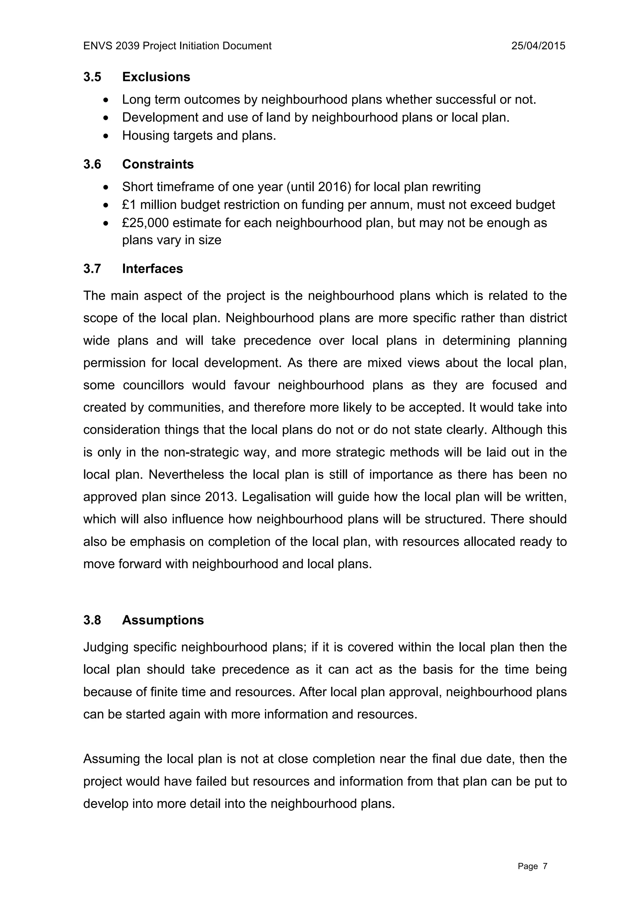 ENVS 2039 Project Initiation Document 25/04/2015
Page 7
3.5 Exclusions
• Long term outcomes by neighbourhood plans whether successful or not.
• Development and use of land by neighbourhood plans or local plan.
• Housing targets and plans.
3.6 Constraints
• Short timeframe of one year (until 2016) for local plan rewriting
• £1 million budget restriction on funding per annum, must not exceed budget
• £25,000 estimate for each neighbourhood plan, but may not be enough as
plans vary in size
3.7 Interfaces
The main aspect of the project is the neighbourhood plans which is related to the
scope of the local plan. Neighbourhood plans are more specific rather than district
wide plans and will take precedence over local plans in determining planning
permission for local development. As there are mixed views about the local plan,
some councillors would favour neighbourhood plans as they are focused and
created by communities, and therefore more likely to be accepted. It would take into
consideration things that the local plans do not or do not state clearly. Although this
is only in the non-strategic way, and more strategic methods will be laid out in the
local plan. Nevertheless the local plan is still of importance as there has been no
approved plan since 2013. Legalisation will guide how the local plan will be written,
which will also influence how neighbourhood plans will be structured. There should
also be emphasis on completion of the local plan, with resources allocated ready to
move forward with neighbourhood and local plans.
3.8 Assumptions
Judging specific neighbourhood plans; if it is covered within the local plan then the
local plan should take precedence as it can act as the basis for the time being
because of finite time and resources. After local plan approval, neighbourhood plans
can be started again with more information and resources.
Assuming the local plan is not at close completion near the final due date, then the
project would have failed but resources and information from that plan can be put to
develop into more detail into the neighbourhood plans.
 