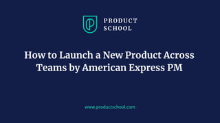 www.productschool.com
How to Launch a New Product Across
Teams by American Express PM
 
