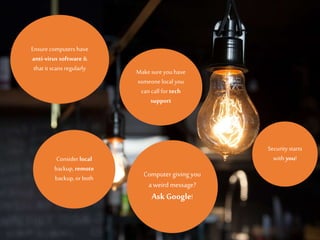 Ensurecomputers have
anti-virus software &
that it scans regularly Makesure youhave
someone local you
can call for tech
support
Computergiving you
aweird message?
Ask Google!
Consider local
backup, remote
backup,or both
Security starts
with you!
 