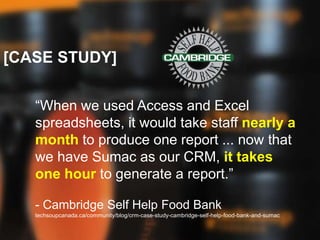 [CASE STUDY]
“When we used Access and Excel
spreadsheets, it would take staff nearly a
month to produce one report ... now that
we have Sumac as our CRM, it takes
one hour to generate a report.”
- Cambridge Self Help Food Bank
techsoupcanada.ca/community/blog/crm-case-study-cambridge-self-help-food-bank-and-sumac
 
