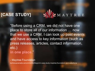 [CASE STUDY]
“Before using a CRM, we did not have one
place to store all of our information … now
that we use a CRM, I can look up past events
and have access to key information (such as
press releases, articles, contact information,
etc.)
in one place.”
- Maytree Foundation
techsoupcanada.ca/community/blog/crm-case-study-maytree-foundation-and-salesforce
 