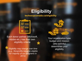 Eligibility
Each donor partner (Microsoft,
Adobe etc.) has their own
eligibility criteria
Your organization type
budget and mission
(aka activity)
determines your
eligibility
techsoupcanada.ca/eligibility
x
*
*Eligibility may change over time
(e.g., Nonprofits became eligible
for majority of our programs in
2013)
 