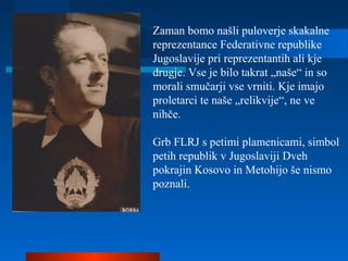 Zaman bomo našli puloverje skakalne
reprezentance Federativne republike
Jugoslavije pri reprezentantih ali kje
drugje. Vse je bilo takrat „naše“ in so
morali smučarji vse vrniti. Kje imajo
proletarci te naše „relikvije“, ne ve
nihče.
Grb FLRJ s petimi plamenicami, simbol
petih republik v Jugoslaviji Dveh
pokrajin Kosovo in Metohijo še nismo
poznali.
 
