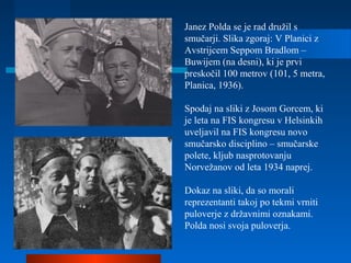 Janez Polda se je rad družil s
smučarji. Slika zgoraj: V Planici z
Avstrijcem Seppom Bradlom –
Buwijem (na desni), ki je prvi
preskočil 100 metrov (101, 5 metra,
Planica, 1936).
Spodaj na sliki z Josom Gorcem, ki
je leta na FIS kongresu v Helsinkih
uveljavil na FIS kongresu novo
smučarsko disciplino – smučarske
polete, kljub nasprotovanju
Norvežanov od leta 1934 naprej.
Dokaz na sliki, da so morali
reprezentanti takoj po tekmi vrniti
puloverje z državnimi oznakami.
Polda nosi svoja puloverja.
 