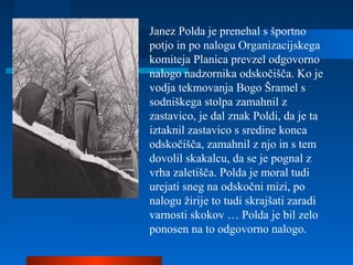 Janez Polda je prenehal s športno
potjo in po nalogu Organizacijskega
komiteja Planica prevzel odgovorno
nalogo nadzornika odskočišča. Ko je
vodja tekmovanja Bogo Šramel s
sodniškega stolpa zamahnil z
zastavico, je dal znak Poldi, da je ta
iztaknil zastavico s sredine konca
odskočišča, zamahnil z njo in s tem
dovolil skakalcu, da se je pognal z
vrha zaletišča. Polda je moral tudi
urejati sneg na odskočni mizi, po
nalogu žirije to tudi skrajšati zaradi
varnosti skokov … Polda je bil zelo
ponosen na to odgovorno nalogo.
 