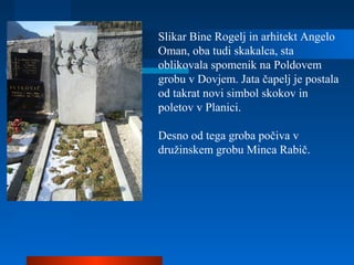 Slikar Bine Rogelj in arhitekt Angelo
Oman, oba tudi skakalca, sta
oblikovala spomenik na Poldovem
grobu v Dovjem. Jata čapelj je postala
od takrat novi simbol skokov in
poletov v Planici.
Desno od tega groba počiva v
družinskem grobu Minca Rabič.
 