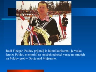 Rudi Finžgar, Poldov prijatelj in hkrati konkurent, je vsako
leto za Poldov memorial na smučeh odnesel venec na smučeh
na Poldov grob v Dovje nad Mojstrano.
 