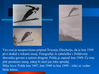 Ves svet je neupravičeno pripisal Švicarju Däscherju, da je leta 1950
prvi skakal z rokami nazaj. Fotografije in zabeležka v Poldovem
dnevniku govore o nečem drugem. Polda je zapisal leta 1949: Če ima
ptič perutnice nazaj, zakaj bi imel jaz roke spredaj.
Slike levo: Polda leta 1947, leta 1948 in leta 1949 – roke so vedno
bliže telesu.
 