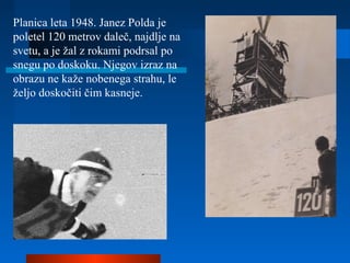 Planica leta 1948. Janez Polda je
poletel 120 metrov daleč, najdlje na
svetu, a je žal z rokami podrsal po
snegu po doskoku. Njegov izraz na
obrazu ne kaže nobenega strahu, le
željo doskočiti čim kasneje.
 