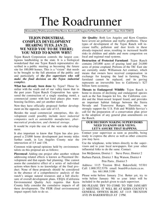 The Roadrunner
         Bimonthly Publication of the Kern-Kaweah Chapter of the Sierra Club — Jan./Feb. 2003

        TEJON INDUSTRIAL                                 Air Quality: Both Los Angeles and Kern Counties
     COMPLEX DEVELOPMENT                                 have severe air pollution and traffic problems. These
                                                         types of development of the Tejon Ranch will in-
      HEARING TUES. JAN 21.                              crease traffic, pollution and dust levels in these
    WE NEED YOU TO BE THERE;                             already-impacted areas, resulting in increased health
    YOU NEED TO KNOW WHY!                                risks in children and adults and more congestion on
Tejon Ranch Corporation controls the largest con-        local and regional road systems.
tiguous landholding in the state. It is a biological     Destruction of Protected Farmland: Tejon Ranch
wonderland that one Tejon Ranch representative de-       contains 245,000 acres of grazing land and 24,000
scribed in a public meeting as becoming the future       acres of prime cropland. Portions of the TIC East site
site for 100,000 homes. This is a “vision” that needs    are currently under Williamson Act contract, which
to be brought to the full attention of the public and    means that owners have received compensation in
and particularly of the five supervisors who will        exchange for keeping the land in farming. This
make the final decision on the Tejon industrial          farmland cannot be replaced, and its paving
complex.                                                 represents an irreversible loss to California’s $27
What has already been done by Tejon? Those fa-           billion farm economy.
miliar with the south end of our valley know that in     Threats to Endangered Wildlife: Tejon Ranch is
the past years Tejon Ranch Corporation has spon-         home to dozens of declining and endangered species
sored the construction of a single standing motel, a     such as the San Joaquin kit fox, the California con-
commercial center with fast food places plus ware-       dor and the blunt-nosed leopard lizard, and provides
housing facilities, and yet another motel.               an important habitat linkage between the Sierra
Now they have officially proposed further develop-       Nevada and Transverse Ranges. Therefore, we
ment on the opposite, east side of I-5.                  strongly support the U.S. Fish and Wildlife Service’s
Besides the usual commercial enterprises, this de-       call for the preparation of a conservation plan prior
velopment could possibly include more industrial         to the adoption of any general plan amendments on
companies such as automobile manufacture, phar-          the Ranch.
maceutical production, and chemical storage.                 OUR DECISION MAKING SUPERVISORS
It would be triple the size of the west side develop-               NEED TO KNOW OUR VIEWS.
ment.                                                             LET'S ASSURE THAT HAPPENS.
It also important to know that Tejon has also pro-       Contact your supervisor as soon as possible, being
posed a 23,000 home development just twenty miles        ready to express the above as well as other concerns
further south, in Los Angeles County near the            you may have.
intersection of I-5 and 138.                             Use the telephone, write letters directly to the super-
Common wide-spread opinions held by environmen-          visors and to your local newspapers. Get your other
talists on this proposal are as follows:                 influential folks to do the same. Contact:
Piecemeal: Adding one project after another without      Jon McQuiston, District 1 Steve Perez, District 2
addressing related effects is known as Piecemeal De-     Barbara Patrick, District 3 Ray Watson, District 4
velopment and that equals bad planning. One cannot                         Pete Parra , District 5
assess the cumulative effect of a series of individual
actions when there is no knowledge of the final pro-     Address: 1115 Truxton Blvd. Bakersfield, 93301
duct. None of these proposals should be considered       Call: 1.800.552.5376 email: board@co.kern.ca.us.
in the absence of a comprehensive analysis of the                  fax 661.868.3190
ranch’s unique natural resources and a full disclo-      Please write before January 21st. Better yet, try to
sure of overall development plans. CEQA (California      write before January 9th so your letter will be
Environmental Quality Act) requires that Kern            included in the packet given to each supervisor.
County fully consider the cumulative impacts of all      DO PLEASE TRY TO COME TO THE JANUARY
these developments. The FEIR (final environmental        21 MEETING. IT WILL BE AT KERN COUNTY’S
impact report) fails to do so.                           GENERAL OFFICES BLDG AT 1115 TRUXTON
                                                         AVE IN BAKERSFIELD AT 2 PM.
 