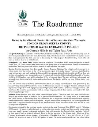 The Roadrunner
             Bimonthly Publication of the Kern-Kaweah Chapter of the Sierra Club — Jan/Feb 2005


     Backed by Kern Kaweah Chapter, Sierra Club enters the Water Wars again.
                     CONDOR GROUP SUES LA COUNTY
               RE: PROPOSED WATER EXTRACTION PROJECT
                         on Gorman Hills in the Tejon Pass Area
The great challenge in California (and elsewhere, but that is another story) is Water! The latest is very local. It
involves a proposal to drain water from the Gorman Hills, site of one of most wonderful flower displays (when
there is enough rain) in the state, some say in the country. For what purpose? To sell to willing buyers who will
use it to resell to all of us as bottled water.
Description. This “water farm” project would be located on Gorman Post Road, which runs parallel to and is
visible from I-5. This is located in the area where in the spring some of the most beautiful flowers are spread over
the hillsides, attracting folks from all over the state to come and view the sights.
Quoting from the document from Los Angeles County Regional Planning, “the objective of the project is to
extract water from four springs in the 192 acres site and export it via tanker trucks. To achieve that objective,
water storage tanks and truck loading facilities would be constructed at three locations on the site. Up to three sets
of eight polyurethene water storage tanks each, 24 tanks in all, limited to 14 feet in height and capable of holding
10,000 to 12,000 gallons each, will be placed on 30’ by 60’ concrete slabs. The tanks will be set below grade and
screened from the the road with landscaped earthen berms. The facility will be run on a 24-hour basis, year-
around.”
“The full annual water withdrawal allotment from the on-site springs on the Gorman Hills permitted by the
Golden Valley Municipal Water District would be 300 acre-feet per year. To transport the entire allotment would
require an average of 44 truck trips per day (16,000 per year). With facilities’ operations being possible on a 24-
hour basis, this could be accommodated with an average frequency (for all three stations combined) of 1.8 truck
arrivals/departures per hour.”
Impacts. Many questions have been raised concerning this project. There is a need for a more detailed water
analysis, because the report in the file is full of speculation and conjecture. The County admits in its own reports
that “there remains an uncertainty about this conclusion, due to the present lack of flow quantification regarding
connectedness of the various parts of the aquifer.” No peer review of the assumptions of the hydrology report has
been made. Very little attention was paid to the potential effects on the precious wetland areas that are in close
vicinity to the project area.
No attention was paid to the proposed housing projects in the area, Centennial City (23,000 homes), Fallingstar
(800 houses), 150 houses by a local school, as well as other mini-housing projects and their possible impact on the
local water supply. Already local people are finding their wells are going dry. People feel they are being “robbed”
of their water if such a project is allowed. There is also the question of the Golden Valley Municipal Water
Company’s agreement with the proposer of this project. Consider these facts: 1 acre foot of water = 325,851
gallons; 301 acre feet of water = 98,081,151 gallons of water. The lowest retail price of water per gallon sold at
 