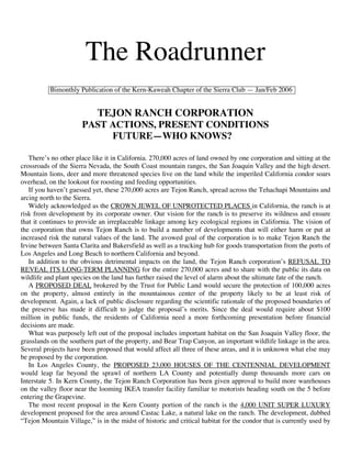 The Roadrunner
          Bimonthly Publication of the Kern-Kaweah Chapter of the Sierra Club — Jan/Feb 2006


                            TEJON RANCH CORPORATION
                      PAST ACTIONS, PRESENT CONDITIONS
                           FUTURE—WHO KNOWS?

   There’s no other place like it in California. 270,000 acres of land owned by one corporation and sitting at the
crossroads of the Sierra Nevada, the South Coast mountain ranges, the San Joaquin Valley and the high desert.
Mountain lions, deer and more threatened species live on the land while the imperiled California condor soars
overhead, on the lookout for roosting and feeding opportunities.
   If you haven’t guessed yet, these 270,000 acres are Tejon Ranch, spread across the Tehachapi Mountains and
arcing north to the Sierra.
   Widely acknowledged as the CROWN JEWEL OF UNPROTECTED PLACES in California, the ranch is at
risk from development by its corporate owner. Our vision for the ranch is to preserve its wildness and ensure
that it continues to provide an irreplaceable linkage among key ecological regions in California. The vision of
the corporation that owns Tejon Ranch is to build a number of developments that will either harm or put at
increased risk the natural values of the land. The avowed goal of the corporation is to make Tejon Ranch the
Irvine between Santa Clarita and Bakersfield as well as a trucking hub for goods transportation from the ports of
Los Angeles and Long Beach to northern California and beyond.
   In addition to the obvious detrimental impacts on the land, the Tejon Ranch corporation’s REFUSAL TO
REVEAL ITS LONG-TERM PLANNING for the entire 270,000 acres and to share with the public its data on
wildlife and plant species on the land has further raised the level of alarm about the ultimate fate of the ranch.
   A PROPOSED DEAL brokered by the Trust for Public Land would secure the protection of 100,000 acres
on the property, almost entirely in the mountainous center of the property likely to be at least risk of
development. Again, a lack of public disclosure regarding the scientific rationale of the proposed boundaries of
the preserve has made it difficult to judge the proposal’s merits. Since the deal would require about $100
million in public funds, the residents of California need a more forthcoming presentation before financial
decisions are made.
   What was purposely left out of the proposal includes important habitat on the San Joaquin Valley floor, the
grasslands on the southern part of the property, and Bear Trap Canyon, an important wildlife linkage in the area.
Several projects have been proposed that would affect all three of these areas, and it is unknown what else may
be proposed by the corporation.
   In Los Angeles County, the PROPOSED 23,000 HOUSES OF THE CENTENNIAL DEVELOPMENT
would leap far beyond the sprawl of northern LA County and potentially dump thousands more cars on
Interstate 5. In Kern County, the Tejon Ranch Corporation has been given approval to build more warehouses
on the valley floor near the looming IKEA transfer facility familiar to motorists heading south on the 5 before
entering the Grapevine.
   The most recent proposal in the Kern County portion of the ranch is the 4,000 UNIT SUPER LUXURY
development proposed for the area around Castac Lake, a natural lake on the ranch. The development, dubbed
“Tejon Mountain Village,” is in the midst of historic and critical habitat for the condor that is currently used by
 