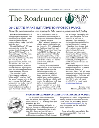 A BI-MONTHLY PUBLICATION OF THE KERN-KAWEAH CHAPTER OF SIERRA CLUB	

                          JAN./FEBRUARY, 2010




The Roadrunner
2010 STATE PARKS INITIATIVE TO PROTECT PARKS
Sierra Club members commit to 1,000 signatures for ba!ot measure to provide stable parks funding
  Kern-Kaweah members will be           are to have reduced hours or             still be charges for camping and
helping to gather signatures for a      calendars because of this year’s         other special services. The trust
state initiative to provide stable      budget cuts, and more reductions         fund will be sufficient to
long-term funding for our               are expected next year.                  adequately fund state parks,
endangered state parks. Your help          That’s why park supporters are        freeing them from annual budget
is needed now.                          placing a statewide initiative on        cuts and threatened closures.
   How did California’s 278 state       the November 2010 ballot called             Spending from the trust fund
parks, once the best in the             the California State Parks and           will be subject to oversight by a
country, sink to being among the        Wildlife Conservation Trust Fund         citizen’s board, full public
shabbiest? Call it death by a           Act of 2010. It will protect state       disclosure, and independent
thousand budget cuts. Our parks         parks and conserve wildlife by           annual audits. Money from the
are falling apart because of            establishing a trust fund in the         general fund currently spent on
persistent underfunding. The state      state treasury to be spent only on       parks will be available for other
still owns the lands—the                state parks, wildlife and marine         vital needs, including schools,
spectacular vistas, historic sites,     conservation, and state                  health care, social services, and
and beaches—but roofs and               conservancies.                           public safety.
sewage systems leak, restrooms              Funding will come from an               We hope that you will want to
aren’t washed out regularly (but        $18 surcharge on the registration        help gather signatures to put this
trails are), and campgrounds and        fee for California vehicles,             initiative on the ballot in
visitor centers are shuttered.          including motorcycles and                November. Sierra Club will play a
   The repair backlog in                recreational vehicles but not            major role in gathering signatures
California state parks tops $1          larger commercial vehicles,              for this initiative. Collection will
billion, and it’s growing. As if        mobile homes, and permanent              start in Jan. 10 and conclude on
that weren’t enough, twice in the       trailers. Surcharged vehicles will       April 30. To help, call me at
past two years, the whole state-        receive free admission to all state      661.323.5569 or e-mail me at
park system was on the verge of         parks. In comparison, park               lorraineunger@att.net
being shut down. Only last-             visitors currently pay up to $125
minute budget reprieves kept it         for an annual pass or $10 to $15                       —Lorraine Unger
open. But nearly 60 state parks         per day at most parks. There will                Member, Chapter Ex-Com


                        WILDERNESS CONFERENCE COMING TO U.C. BERKELEY IN APRIL
                            Join wilderness enthusiasts from all         wild places with climate change and offer
                         over the Western states April 8-11, 2010        training on how to advocate effectively.
                         on the campus of U.C. Berkeley in the San       Films, music, fun, networking, join us!
                         Francisco Bay Area.                             Go to www.westernwilderness.org for
                            Some 800 participants will gather to         more information and for “early bird”
                         focus on the role of wild lands in an era of    online registration.
                         global climate change and on how to win
                         new allies for preserving wild places.             Some scholarships are available. For
                            Plenary sessions, dynamic speakers,          questions, contact Vicky Hoover at
                         and intensive workshops will help connect       415.977.5527.
 