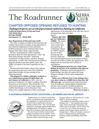 A BI-MONTHLY PUBLICATION OF THE KERN-KAWEAH CHAPTER OF SIERRA CLUB	

                               JAN./FEBRUARY, 2011




The Roadrunner
CHAPTER OPPOSES OPENING REFUGES TO HUNTING
Endangered species are at risk if government authorizes hunting in California
California Department of Fish and Game                         opportunities to the detriment of not only deer, but of
1416 Ninth Street                                              mountain lions, bear, and other
P.O. Box 944209                                                species.                                       RED
Sacramento, CA 94244-2090                                        Hunters DO NOT                               FOXES:
                                                               pay for California’s                           Animals
Dear Department of Fish and Game Staff:                        wildlife. The major-                           like these
  This letter is written on behalf of the Kern-Kaweah          ity of CDFG’s re-                              fox pups
Chapter, Sierra Club, to express strong opposition to          venue comes from                               need
the California Department of Fish and Game                     taxes paid by all                              game
(CDFG) proposal to close California State Game                 Californians. Based                            refuges to
Refuges and “open” them to deer hunting.                       on CDFG’s figures,                             survive.
  We have learned that the CDFG requested                      the sale of deer-                                 Photo/
permission from the State legislature to “close” the           hunting tags and                                     Mike
State Game Refuges and allow “additional                       licenses could only                                 Baird
recreational” for deer hunters, and allow firearms             have generated between $6.5 to $9 million in direct
and hunting. In 2008, AB 1166 directed the CDFG to             revenues for CDFG in 2009. The Department’s 2011
study the situation and solicit public input. The              budget calls for more than $418 million in
CDFG will report to the State Legislature by Jan. 1,           expenditures.
2011.                                                            Land management practices on a State Game
  The Kern-Kaweah Chapter, Sierra Club, opposes                Refuge do not have to be consistent with adjacent
this proposal to open any or all of the California             properties. If hunting is permitted adjacent to a
State Game Refuges for deer hunting for the                    Game Refuge, that does not require the Game
following reasons:                                             Refuge to comply with the same management
  This proposal is a thinly-veiled ploy to placate a           practices.
very small interest group of Californians: the                   Today, our California State Game Refuges have
deer hunters of California. In 2001, only one                  even more value as a wildlife haven than they did
percent of California’s 36 million residents classified        100 years ago. Increased human-related pressures
themselves as deer hunters. Why should this very               from development, causing habitat fragmentation
small interest group have such a large impact on the           and loss, have resulted in wildlife population
wildlife that belongs to all Californians? Deer                declines, particularly the black-tailed deer. As more
hunters have sought expansion of their recreational                                             Please turn to page 2

“CALIFORNIA PERSPECTIVES” EVENT FEB. 11 TO SHOWCASE YOUNG ARTISTS
                             Students from over 25 Kern County high        Younger Gallery at 1440 Truxtun Ave. (in the
                          schools are being invited to participate in an   Bank of America building).
                          art competition co-sponsored by the Arts           The deadline for submitting student work is
                          Council of Kern and the Kern-Kaweah              Monday, Feb. 7. The reception and awards
                          Chapter of Sierra Club. The event has been       night, which will include refreshments and
                          designed to encourage student thought about      will be open to the public, will be Friday, Feb.
                          and appreciation of California’s unique          11 from 5 to 7 p.m. Work will remain on
                          physical environment, both natural and urban.    display in the Younger Gallery from Feb. 11
                            The Arts Council will be involved in the       through April 1. Work will include a variety of
                          judging of student work for exhibit. Nicole      media, including painting, photography,
                          St. John of the Arts Council will also help to   drawing, collage, printmaking, and mixed
                          hang the exhibit, which will open in the         media.
 