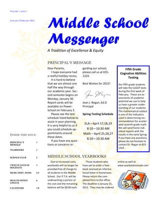 VOLUME 1, ISSUE 1



JANUARY/FEBRUARY 2012


                              Middle School
                              Messenger
                              A Tradition of Excellence & Equity

                              PRINCIPAL’S MESSAGE
                              Dear Parents,                 garding our school,               Fifth Grade
                                  I hope everyone had       please call us at 655-         Cognative Abilities
                              a restful holiday recess.     1324.
                                                                                                Testing
                                  It is hard to believe
                              that we are almost one        Best Wishes for 2012!         Our fifth grade students
                              half the way through                                        will take the CoGAT tests
                              our academic year. Sec-                                     during the first week of
                              ond semester begins on                                      February. These are as-
                              Monday, January 30.                                         sessments of academic
                                                                                          potential we use to help
                              Report cards will be          Jean J. Regan, Ed.D.
                                                                                          us have a greater under-
                              available on Power-           Principal                     standing of our students.
                              School on February 3.                                       The mathematical subtest
                                  Please see the test       Spring Testing Schedule       is one of the indicators
                              schedule listed below to                                    used in determining rec-
                              assist in your planning.                                    ommendation for acceler-
                                                            ELA—April 17,18,19            ated seventh grade math.
                              It is very helpful to us if
                                                              8:10—10:30 AM               We will send home indi-
                              you could schedule ap-
                                                                                          vidual reports with the
                              pointments around             Math – April 25,26,27
INSIDE THIS ISSUE:                                                                        results in the early Spring.
                              these dates.                                                If you have any questions,
                                                              8:10—10:30 AM
PRINCIPAL’S             1
                                  If you have any ques-                                   please do not hesitate to
MESSAGE                       tions or concerns re-                                       contact Dr. Regan at 655-
                                                                                          1324.
YEARBOOKS               1


SCIENCE CLUB            2     MIDDLE SCHOOL YEARBOOKS
                                  Due to increased costs,      Those students who         online as well at
TWELVE DAYS OF          3     yearbooks will no longer be   have yet to order a Year-     www.yearbooksonsale.com
HOLIDAYS
                              provided free of charge to    book received an informa-
MUSIC DEPT. NEWS        4-5   all students in the Middle    tional letter in homeroom.
                              School. Our P.T.A. will be    Please return the com-
HEALTH OFFICE           6     underwriting a portion of     pleted form to the office.
UPDATE                        the cost and the remaining    The deadline is January 31,
CALENDARS               7-8   balance will be $8.00 each.   2012. They may be ordered
 