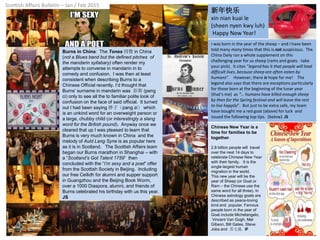 Scottish Affairs Bulletin – Jan / Feb 2015
Burns in China: The Tones 四聲 in China
(not a Blues band but the defined pitches of
the mandarin syllabary) often render my
attempts to converse in mandarin in to
comedy and confusion. I was then at least
consistent when describing Burns to a
Chinese Official recently. I’d thought that
Burns’ surname in mandarin was 彭斯 (peng
ci) only to see all the to familiar polite look of
confusion on the face of said official. It turned
out I had been saying 胖子（pang zi） which
is an unkind word for an overweight person or
a large, chubby child (or interestingly a slang
word for the British pound). Anyway once we
cleared that up I was pleased to learn that
Burns is very much known in China and the
melody of Auld Lang Syne is as popular here
as it is in Scotland. The Scottish Affairs team
began our Burns marathon in Shanghai – with
a “Scotland’s Got Talent 1759” then
concluded with the “I’m sexy and a poet” offer
from the Scottish Society in Beijing. Including
our free Ceilidh for alumni and supper support
in Guangzhou and the Beijing Book Worm,
over a 1000 Diaspora, alumni, and friends of
Burns celebrated his birthday with us this year.
JS
新年快乐
xin nian kuai le
(sheen nyen kwy luh)
Happy New Year!
I was born in the year of the sheep – and I have been
told many many times that this is not auspicious. The
China Daily ran a whole supplement on this
challenging year for us sheep (rams and goats -take
your pick). It cites “legend has it that people will lead
difficult lives, because sheep are often eaten by
humans”. However, there is hope for me! The
legend also says that there are exceptions particularly
for those born at the beginning of the lunar year
(that’s me) as “… humans have killed enough sheep
by then for the Spring festival and will leave the rest
to live happily”. But just to be extra safe, my team
have bought me a red goat (above) for luck and
issued the following top tips. (below). JS
Chinese New Year is a
time for families to be
together.
2.8 billion people will travel
over the next 14 days to
celebrate Chinese New Year
with their family. It is the
single largest human
migration in the world.
This new year will be the
year of Sheep (or Goat or
Ram – the Chinese use the
same word for all three). In
Chinese astrology goats are
described as peace-loving
kind and popular. Famous
people born in the year of
Goat include Michelangelo,
Vincent Van Gogh, Mel
Gibson, Bill Gates, Steve
Jobs and 苏文强. IF
 