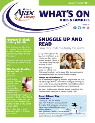 January/February 2014

WHAT’S ON
Kids & Families
Follow Us

February is Black
History Month
Each February, we take time
to celebrate the achievements
of black Canadians and other
black history makers around
the world.
Visit your local branch to find
books, DVDs and more for all
ages.

Kids Pancake Breakfast
Saturday, Feb. 22
10:30 a.m.
Main Branch

Join the Ajax
Reading Circle as
we read There
was a Tree,
the story of an
umbrella acacia
tree and the
animals that depend upon it,
during this Black History Month
family event. Make your own
pancake to be enjoyed with
fruit salad, then create African
animal crafts!
This is a free drop-in family
celebration. Space is limited by
room capacity.

snuggle up and
read

Enjoy cozy reads as a family this winter

L

ong winter nights are the
perfect time to cozy up as
a family and share stories.
Reading with your children is
a key family activity that pays
dividends in school.
While bonding as a
family, you will help your
child expand vocabulary and language skills. Sharing stories also
stimulates imagination and helps to develop empathy.

Snuggle up and read with us!
Join in the Library’s Snuggle up and read program from Jan. 25 to
Feb. 28. Younger children can track their reading by colouring in a
square on the library quilt, and older kids are invited to share their
favourite sport on our He Shoots! He Scores! activity sheet.
See page 4 for information about the Snuggle up and read Meet
Geronimo Stilton event (part of the Ajax Reading Circle).

Snowy Literacy Day
Saturday, Feb. 8
1 – 2:30 p.m. - McLean Branch
Meet Stella Partheniou Grasso, author of
Over at the Rink, create your own winter
rhyme, enjoy crafts and literacy games.
Register online at
www.ajaxlibrary.ca/events or 905-428-8489.
For ages five and up. Presented in partnership with the Tamil Cultural and
Academic Society of Durham Region.

 