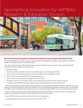 Jan.-Feb. 2016 TransportationBuilder 11
Spotlighting Innovation by ARTBA’s
Research & Education Division
National Institute for Transportation and Communities Explores Economic Impact of Bus Rapid Transit
Bus rapid transit (BRT) has a positive impact on jobs, housing and development, according to a new report by the National
Institute for Transportation and Communities (NITC).
The report, “National Study of BRT Development Outcomes,” looked at systems across the country, and found that BRT
influences development patterns in important ways.
Key findings include:
•	 After the Great Recession, BRT corridors increased their share of new office space by a third.
•	 At the same time, multifamily apartment construction doubled in share along BRT corridors.
•	 BRT corridors increase employment in the manufacturing sector.
•	 There is an office-rent premium for locating within a BRT corridor.
•	 During the economic recovery, BRT corridors saw the largest positive shift in the share of upper-wage jobs.
•	 Technically advanced BRT systems have a greater impact on development than less advanced systems.
BRT has experienced growing popularity in recent years because it offers benefits traditionally associated with light-rail transit
systems but with lower capital costs and greater flexibility. This report’s findings allow planners and policymakers considering the
use of BRT to make an informed choice while taking into account the potential for BRT’s use as an economic development tool.
Arthur C. Nelson at the University of Utah’s Metropolitan Research Center directed the research. NITC is a program of the
Transportation Research and Education Center (TREC) at Portland State University.
Contact: TREC Communications Director Justin Carinci (carinci@pdx.edu)
For more information about this project, go to: http://bit.ly/NITC_BRT
 