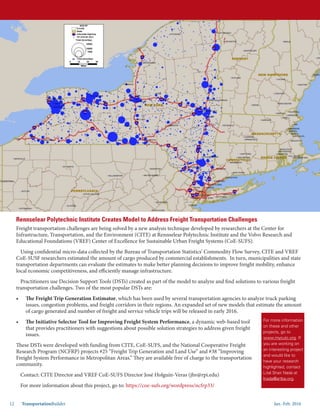 Jan.-Feb. 201612 TransportationBuilder
Rennselear Polytechnic Institute Creates Model to Address Freight Transportation Challenges
Freight transportation challenges are being solved by a new analysis technique developed by researchers at the Center for
Infrastructure, Transportation, and the Environment (CITE) at Rennselear Polytechnic Institute and the Volvo Research and
Educational Foundations (VREF) Center of Excellence for Sustainable Urban Freight Systems (CoE-SUFS).
Using confidential micro-data collected by the Bureau of Transportation Statistics’ Commodity Flow Survey, CITE and VREF
CoE-SUSF researchers estimated the amount of cargo produced by commercial establishments. In turn, municipalities and state
transportation departments can evaluate the estimates to make better planning decisions to improve freight mobility, enhance
local economic competitiveness, and efficiently manage infrastructure.
Practitioners use Decision Support Tools (DSTs) created as part of the model to analyze and find solutions to various freight
transportation challenges. Two of the most popular DSTs are:
•	 The Freight Trip Generation Estimator, which has been used by several transportation agencies to analyze truck parking
issues, congestion problems, and freight corridors in their regions. An expanded set of new models that estimate the amount
of cargo generated and number of freight and service vehicle trips will be released in early 2016.
•	 The Initiative Selector Tool for Improving Freight System Performance, a dynamic web-based tool
that provides practitioners with suggestions about possible solution strategies to address given freight
issues.
These DSTs were developed with funding from CITE, CoE-SUFS, and the National Cooperative Freight
Research Program (NCFRP) projects #25 “Freight Trip Generation and Land Use” and #38 “Improving
Freight System Performance in Metropolitan Areas.” They are available free of charge to the transportation
community.
Contact: CITE Director and VREF CoE-SUFS Director José Holguín-Veras (jhv@rpi.edu)
For more information about this project, go to: https://coe-sufs.org/wordpress/ncfrp33/
For more information
on these and other
projects, go to
www.mycutc.org. If
you are working on
an interesting project
and would like to
have your research
highlighted, contact
Lital Shair Nada at
lnada@artba.org.
 