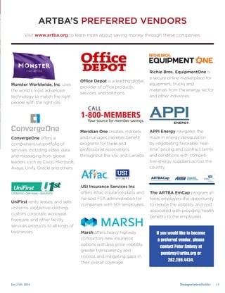 Jan.-Feb. 2016 TransportationBuilder 13
If you would like to become
a preferred vendor, please
contact Peter Embrey at
pembrey@artba.org or
202.289.4434.
ARTBA’S PREFERRED VENDORS
Visit www.artba.org to learn more about saving money through these companies.
Monster Worldwide, Inc. uses
the world’s most advanced
technology to match the right
people with the right job.
ConvergeOne offers a
comprehensive portfolio of
services, including video, data
and messaging from global
leaders such as Cisco, Microsoft,
Avaya, Unify, Oracle and others.
UniFirst rents, leases, and sells
uniforms, protective clothing,
custom corporate workwear,
floorcare, and other facility
services products to all kinds of
businesses.
USI Insurance Services Inc.
offers Aflac insurance plans and
no-cost FSA administration for
companies with 50+ employees.
Marsh offers heavy highway
contractors new insurance
options with less price volatility,
greater transparency and
control, and mitigating gaps in
their overall coverage.
The ARTBA EmCap program af-
fords employers the opportunity
to reduce the volatility and cost
associated with providing health
benefits to the employees.
Meridian One creates, markets
and manages member benefit
programs for trade and
professional associations
throughout the U.S. and Canada.
APPI Energy navigates the
maze in energy deregulation
by negotiating favorable “real-
time” pricing and contract terms
and conditions with competi-
tive energy suppliers across the
country.
Office Depot is a leading global
provider of office products,
services, and solutions.
Richie Bros. EquipmentOne is
a secure online marketplace for
equipment, trucks and
materials from the energy sector
and other industries.
in partnership with
ARTBACapSM
an employee benefit group captive solution.
in partnership with
ARTBACapSM
an employee benefit group captive solution.
in partnership with
ARTBACapSM
an employee benefit group captive solution.
 