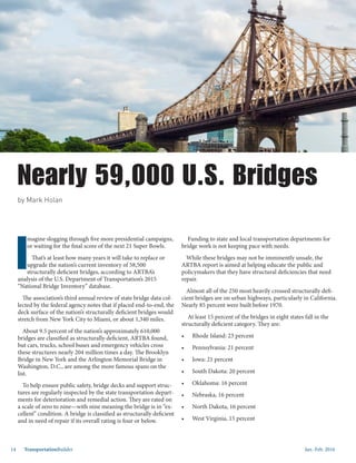 Jan.-Feb. 201614 TransportationBuilder
Nearly 59,000 U.S. Bridges
by Mark Holan
I
magine slogging through five more presidential campaigns,
or waiting for the final score of the next 21 Super Bowls.
That’s at least how many years it will take to replace or
upgrade the nation’s current inventory of 58,500
structurally deficient bridges, according to ARTBA’s
analysis of the U.S. Department of Transportation’s 2015
“National Bridge Inventory” database.
The association’s third annual review of state bridge data col-
lected by the federal agency notes that if placed end-to-end, the
deck surface of the nation’s structurally deficient bridges would
stretch from New York City to Miami, or about 1,340 miles.
About 9.5 percent of the nation’s approximately 610,000
bridges are classified as structurally deficient, ARTBA found,
but cars, trucks, school buses and emergency vehicles cross
these structures nearly 204 million times a day. The Brooklyn
Bridge in New York and the Arlington Memorial Bridge in
Washington, D.C., are among the more famous spans on the
list.
To help ensure public safety, bridge decks and support struc-
tures are regularly inspected by the state transportation depart-
ments for deterioration and remedial action. They are rated on
a scale of zero to nine—with nine meaning the bridge is in “ex-
cellent” condition. A bridge is classified as structurally deficient
and in need of repair if its overall rating is four or below.
Funding to state and local transportation departments for
bridge work is not keeping pace with needs.
While these bridges may not be imminently unsafe, the
ARTBA report is aimed at helping educate the public and
policymakers that they have structural deficiencies that need
repair.
Almost all of the 250 most heavily crossed structurally defi-
cient bridges are on urban highways, particularly in California.
Nearly 85 percent were built before 1970.
At least 15 percent of the bridges in eight states fall in the
structurally deficient category. They are:
•	 Rhode Island: 23 percent
•	 Pennsylvania: 21 percent
•	 Iowa: 21 percent
•	 South Dakota: 20 percent
•	 Oklahoma: 16 percent
•	 Nebraska, 16 percent
•	 North Dakota, 16 percent
•	 West Virginia, 15 percent
 