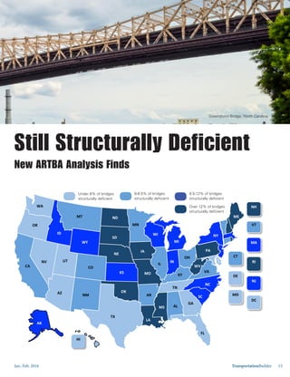 Jan.-Feb. 2016 TransportationBuilder 15
	
  	
  	
  	
  AK	
  
	
  
WA	
  
OR	
  
	
  	
  	
  	
  	
  	
  	
  	
  CA	
  
	
  
	
  
	
  
ID	
  
MT	
  
WY	
  
NV	
  
AZ	
  
CO	
  
NM	
  
ND	
  
SD	
  
NE	
  
KS	
  
	
  	
  	
  	
  	
  	
  	
  	
  OK	
  
TX	
  
	
  	
  MN	
  
IA	
  
MO	
  
WI	
  
IL	
  
	
  
MI	
  
	
  	
  	
  	
  IN	
  	
  
	
  	
  	
  	
  	
  	
  	
  KY	
  
	
  	
  	
  	
  	
  	
  	
  
	
  	
  	
  	
  	
  	
  	
  	
  	
  TN	
  
MS	
   AL	
  
OH	
  
	
  	
  	
  	
  NY	
  
PA	
  
	
  	
  	
  	
  	
  	
  	
  	
  
	
  	
  	
  	
  	
  	
  	
  VA	
  
	
  	
  	
  	
  	
  	
  	
  	
  NC	
  
GA	
  
	
  	
  	
  	
  	
  	
  	
  	
  	
  	
  	
  	
  	
  	
  	
  	
  	
  	
  	
  	
  	
  	
  	
  	
  	
  	
  
FL	
  
ME	
  
	
  	
  	
  
	
  WV	
  
AR	
  
UT	
  
HI	
  
	
  
SC	
  
VT	
  
	
  
CT	
  
	
  	
  	
  	
   RI	
  
	
  
DE	
  
	
   NJ	
  
	
  
MD	
  
	
   DC	
  
	
  
NH	
  
	
  
MA	
  
	
  
	
  	
  LA	
  
Still Structurally Deficient
New ARTBA Analysis Finds
Greensboro Bridge, North Carolina.
Under 6% of bridges
structurally deficient
6-8.5% of bridges
structurally deficient
8.5-12% of bridges
structurally deficient
Over 12% of bridges
structurally deficient
 