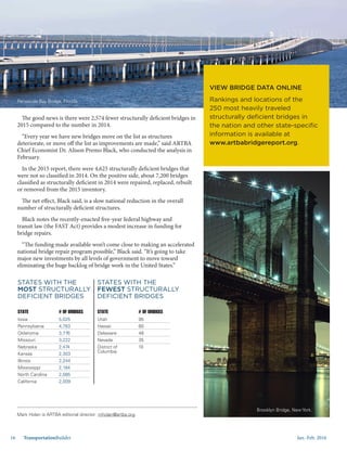 Jan.-Feb. 201616 TransportationBuilder
Iowa
Pennsylvania
Oklahoma
Missouri
Nebraska
Kansas
Illinois
Mississippi
North Carolina
California
5,025
4,783
3,776
3,222
2,474
2,303
2,244
2,184
2,085
2,009
STATE # OF BRIDGES
STATES WITH THE
MOST STRUCTURALLY
DEFICIENT BRIDGES
Utah
Hawaii
Delaware
Nevada
District of
Columbia
95
60
48
35
10
STATE # OF BRIDGES
STATES WITH THE
FEWEST STRUCTURALLY
DEFICIENT BRIDGES
The good news is there were 2,574 fewer structurally deficient bridges in
2015 compared to the number in 2014.
“Every year we have new bridges move on the list as structures
deteriorate, or move off the list as improvements are made,” said ARTBA
Chief Economist Dr. Alison Premo Black, who conducted the analysis in
February.
In the 2015 report, there were 4,625 structurally deficient bridges that
were not so classified in 2014. On the positive side, about 7,200 bridges
classified as structurally deficient in 2014 were repaired, replaced, rebuilt
or removed from the 2015 inventory.
The net effect, Black said, is a slow national reduction in the overall
number of structurally deficient structures.
Black notes the recently-enacted five-year federal highway and
transit law (the FAST Act) provides a modest increase in funding for
bridge repairs.
“The funding made available won’t come close to making an accelerated
national bridge repair program possible,” Black said. “It’s going to take
major new investments by all levels of government to move toward
eliminating the huge backlog of bridge work in the United States.”
VIEW BRIDGE DATA ONLINE
Rankings and locations of the
250 most heavily traveled
structurally deficient bridges in
the nation and other state-specific
information is available at
www.artbabridgereport.org.
Mark Holan is ARTBA editorial director: mholan@artba.org.
Pensacola Bay Bridge, Florida.
Brooklyn Bridge, New York.
 