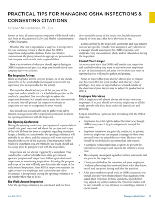 Jan.-Feb. 2016 TransportationBuilder 21
determined the scope of the inspection, lead the inspector
directly to those areas that he or she wants to see.
Listen carefully to the inspector’s comments and take detailed
notes of any specific remarks. Your company’s safety director or
a manager should accompany the OSHA inspector, and
duplicate every measurement, photo and/or video taken during
the inspection.
Consult Your Lawyer
As soon as you learn that OSHA will conduct an inspection
and you believe they may want to interview your employees
as part of that inspection, ask your lawyer about any notes or
reports that you will need to gather and prepare.
Notes or reports that your attorney directs you to prepare
may be covered by the work product and attorney-client
privileges. Any notes or reports that are created outside of
the direction of your lawyer may be subject to production to
OSHA.
Employee Interviews
OSHA inspectors will almost always ask to interview your
employees. If so, you should advise your employees to tell the
truth, provide only basic facts and avoid speculation and
guessing.
Keep in mind these rights and tips for talking with the OSHA
inspector:
•	 Employees have the right to refuse the interview, though
OSHA may proceed to get a subpoena to compel the
interview.
•	 Employee interviews are generally conducted in private;
however, employees can request a manager or their own
personal lawyer to attend the interview. The interview
should be rescheduled to accommodate this request.
•	 A company representative has a right to be present for
interviews of managers and can end the interview at any
time.
•	 The company can request signed or written statements that
are given to the inspector.
•	 If time permits before the interview, ask your employees
(without influencing their answers) about what they know,
heard, and saw prior, during and after the accident.
•	 After your employees speak with an OSHA inspector, you
should also interview them to learn what questions were
asked, their responses to those questions, and whether
they signed any written statements. This information will
be very valuable to your attorney in contesting a citation if
one is issued.
PRACTICAL TIPS FOR MANAGING OSHA INSPECTIONS &
CONGESTING CITATIONS
by Steven M. Henderson, P.E., Esq.
Sooner or later, all construction companies will be faced with a
visit from an Occupational Safety and Health Administration
(OSHA) inspector.
Whether this visit is expected or a surprise, it is imperative
for your company to have a plan in place for OSHA
inspections and possible citations. It also is critical to
communicate the plan protocols to appropriate personnel so
that everyone understands their responsibilities.
Here is an overview of what you should expect during an
OSHA inspection and practical steps you should take if your
company receives a citation.
The Inspector Arrives
When an inspector arrives on your project, he or she should
present his or her credentials and request to meet with the
supervisor who is responsible for the jobsite.
The inspector should advise you of the purpose of the
inspection such as whether it is a scheduled inspection or the
result of a complaint. You have the right to refuse the
inspection; however, it is usually not in your best interest to do
so because this will prompt the inspector to obtain an
inspection warrant or a subpoena for your records.
You should take a reasonable time to gather your safety
director, managers and other appropriate personnel to attend
the opening conference with the inspector.
The Opening Conference
During the opening conference, your appointed representatives
should take good notes and ask about the purpose and scope
of the visit. If there has been a complaint regarding imminent
danger, a fatality, or a catastrophe, the opening conference will
probably be cut short, and the inspector will want to proceed
directly to the scene of the accident. If the inspection is the
result of a complaint, you are entitled to see it and should ask
for a copy prior to going forward with the inspection.
Inspections are not always triggered by a complaint. They
could be the result of referrals from other government
agencies, programmed inspections, follow-up or abatement
inspections, or monitoring inspections. Knowing the purpose
and scope of the visit will help you determine the scope of the
walk-around inspection. Since OSHA inspectors maintain the
right to interview employees and review relevant safety
documents, it is important during the opening conference to
ask whether they plan to do so.
The Walk Around Inspection
After the opening conference has concluded and you have
 