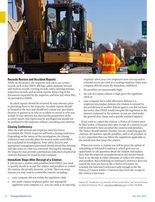 Jan.-Feb. 201622 TransportationBuilder
Records Review and Accident Reports
While on the project, the inspector may ask to see certain
records such as the OSHA 300 logs, safety manuals, first aid
and medical records, training records, safety meeting minutes,
inspection records, and accident reports. Keep a log of the
documents requested by the inspector, and how and when they
are provided to OSHA.
Accident reports should be reviewed by your attorney prior
to providing them to the inspector. Accident reports should
be limited to the facts and should not contain any speculative
theories or guesses as to why an accident occurred or who was
at fault. If your attorney has directed the preparation of the
accident report, that report may be privileged and should not
be produced to the inspector without consulting your attorney.
Closing Conference
After the walk-around and employee interviews have
concluded, the OSHA inspector will hold a closing conference.
Depending on the nature of the investigation, the closing
conference may not take place for several weeks until OSHA
has concluded its investigation. Your safety director and
appropriate management personnel should attend this meeting
and take notes on what was conveyed. During this meeting,
the inspector may provide a preliminary indication of potential
citations that may be issued to your company.
Immediate Steps After Receipt of a Citation
If you receive a citation with penalties from OSHA, you need
to quickly decide to accept the citation and penalties or contest
the citation, the penalty amounts, or both. There are many
reasons you may want to contest the citation, including:
•	 your company did not violate the regulation cited;
•	 the multi-citation employer policy was improperly
applied to your company (i.e., you are cited as an exposing
Steven M. Henderson is a member of the Construction Law Service Group
at Stites & Harbison, PLLC: shenderson@stites.com or 502.779.5826.
employer when your own employers were not exposed to
a hazard or you are cited as a creating employer when your
company did not create the hazardous condition);
•	 the penalties are unreasonably high;
•	 the risk of a repeat citation is high given the regulation
cited; or
•	 your company has a valid affirmative defense (i.e.,
employee misconduct defense, the citation is covered by
the jurisdiction of another federal agency, you did not have
fair notice that OSHA would interpret the regulation in the
manner contained in the citation, or you are cited under
the general duty clause and a specific standard applies).
If you want to contest the citation, a Notice of Contest must
be filed within 15 business days after receipt of a citation or you
will be deemed to have accepted the citations and penalties.
The Notice should identify whether you are contesting specific
citations, all citations, specific penalties, and/or all penalties. It
is very important that you follow the regulations applicable in
the jurisdiction that issues the citation.
When you receive a citation you will be given the option of
scheduling an Informal Conference, which gives you an
opportunity to ask questions about the citation and explain
facts that the inspector misunderstood or did not previously
have in an attempt to either eliminate or reduce the citations
and penalties. But scheduling an Informal Conference does not
extend the time you have to file a Notice of Contest. So
schedule the Informal Conference early enough to file the
Notice of Contest within 15 business days from the receipt of
the citation if necessary.
 