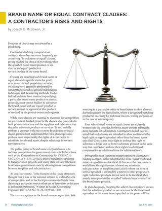 Jan.-Feb. 201624 TransportationBuilder
sourcing to a particular entity or brand name is often allowed,
depending upon the jurisdiction, where a designated matching
product is necessary for technical reasons, testing purposes, or
in the case of an emergency.
Even where brand name or equal clauses are expressly
written into the contract, however, many owners arbitrarily
deny requests for substitution. Contractors should bear in
mind that such clauses are intended to allow contractors the
legal right to supply a product other than the brand name
specified. Contractors must fight to enforce this right to
substitute a lower cost or better substitute product in the same
way that contractors enforce their rights to additional
compensation or additional time for additional work.
Perhaps the most common misperception by contractors
bidding contracts is the belief that the term “equal” (in brand
name or equal) means identical. If this were the case, owners
would have the right to reject almost any substitute
subcontractors or suppliers; particularly where the item or
service specified is covered by a patent or other proprietary
right. Substitute products do not need to be identical: they
merely must provide the so-called “salient characteristics” of
the brand name product.
In plain language, “meeting the salient characteristics” means
that the substitute product or service must be the functional
equivalent of the name brand specified in the project. What
Freedom of choice may not always be a
good thing.
Contractors bidding transportation
contracts these days are more frequently en-
countering “brand name or equal” clauses,
giving bidders the choice of providing either
the specified name brand product or ser-
vice, or an “equal” product or
service in place of the name brand.
Owners are inserting such brand name or
equal clauses in specifications for prod-
ucts, materials and proprietary services,
including work generally performed by
subcontractors such as ground stabilization
techniques and dewatering methods. Under
federal and state laws, contracts specifying
a particular brand name product or service,
generally, must permit bidders to substitute
the brand name with an “equal” product or
service, subject to approval of this product
or method by the project owner and engineer.
While these clauses are essential to maintain fair competition
on government funded projects, the clauses also pose risks to
both prime contractors and the suppliers and subcontractors
that offer substitute products or services. To successfully
perform a contract with one or more brand name or equal
clause, parties must understand the risks, challenges and,
perhaps most importantly, the rights of a contractor to
substitute for a brand name, despite reluctance by owners
representatives.
The public policy of brand name or equal clauses is to
increase competition for government contracts. Federal laws
such as the Competition in Contracting Act (“CICA,” 10
USC 2304(a); 41 USC 235(a)), federal regulations applying
to transportation projects, and many state laws are intended
to decrease government costs by allowing more competition
between suppliers and subcontractors.
As one court wrote, “(t)he framers of the clause obviously
thought that it was in the national interest to widen the area
of competition, and to bar local procurement officials from
choosing a particular source either out of favoritism or because
of an honest preference.” Wismer & Becker Contracting
Engineers DOTCAB No. 76-24, 1978 WL 1870.
There are exceptions to the brand name or equal rule. Sole
by Joseph C. McGowan, Jr.
BRAND NAME OR EQUAL CONTRACT CLAUSES:
A CONTRACTOR’S RISKS AND RIGHTS
 